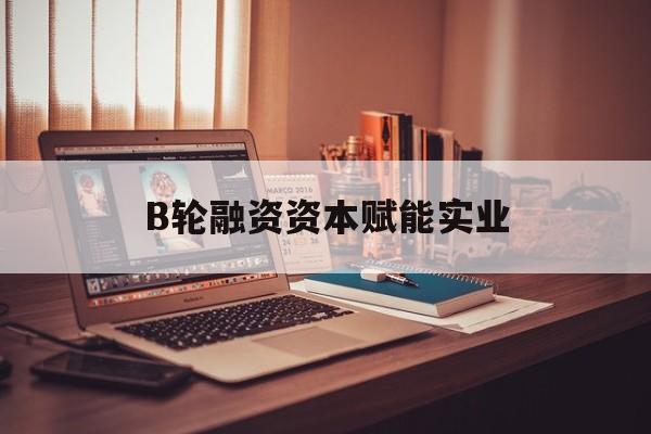 长春市B轮融资资本赋能实业(b轮融资公司值得工作吗)