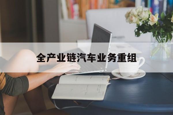 长春市全产业链汽车业务重组(全产业链汽车业务重组的意义)